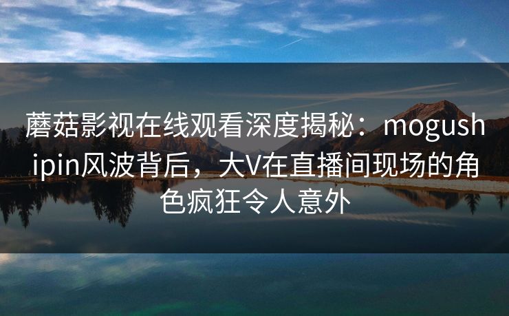 蘑菇影视在线观看深度揭秘：mogushipin风波背后，大V在直播间现场的角色疯狂令人意外