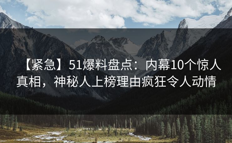 【紧急】51爆料盘点：内幕10个惊人真相，神秘人上榜理由疯狂令人动情