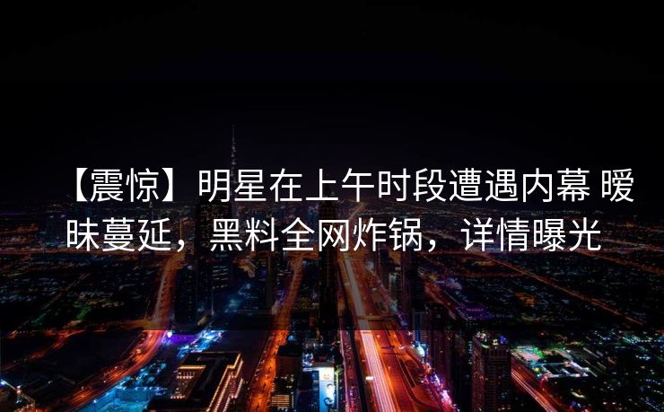 【震惊】明星在上午时段遭遇内幕 暧昧蔓延，黑料全网炸锅，详情曝光