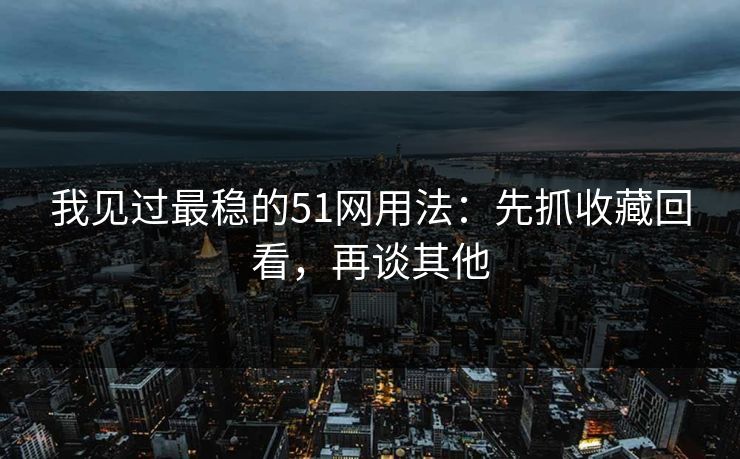 我见过最稳的51网用法：先抓收藏回看，再谈其他
