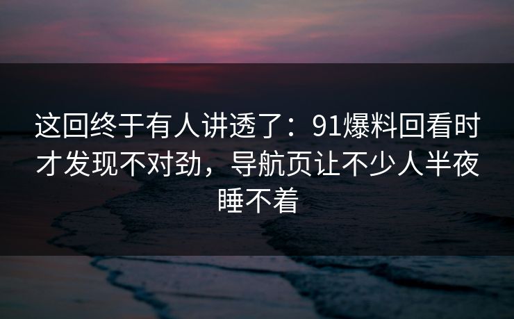 这回终于有人讲透了：91爆料回看时才发现不对劲，导航页让不少人半夜睡不着