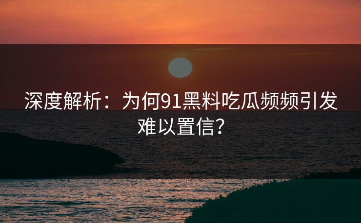 深度解析：为何91黑料吃瓜频频引发难以置信？
