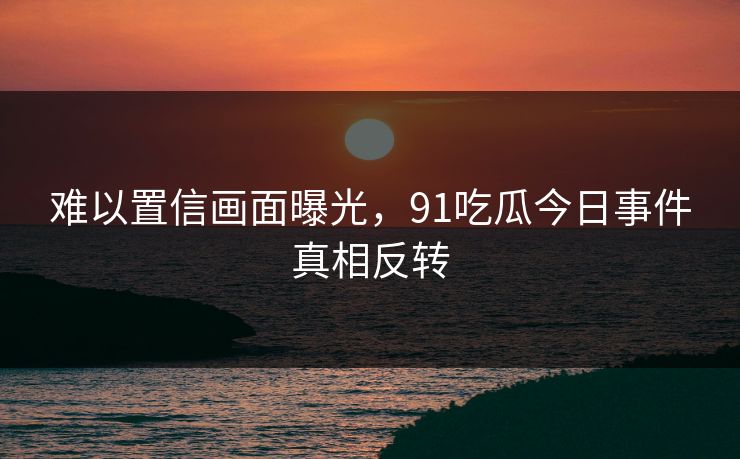 难以置信画面曝光，91吃瓜今日事件真相反转