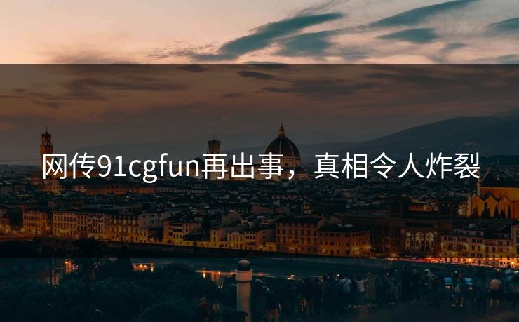 网传91cgfun再出事，真相令人炸裂