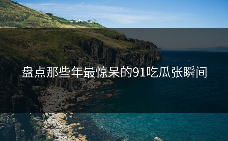 盘点那些年最惊呆的91吃瓜张瞬间