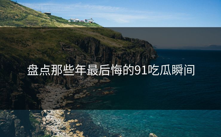 盘点那些年最后悔的91吃瓜瞬间