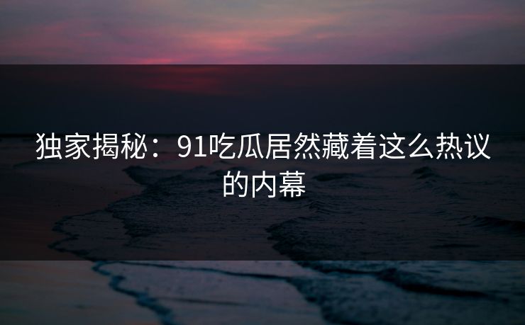 独家揭秘：91吃瓜居然藏着这么热议的内幕