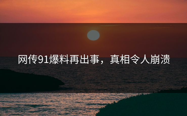网传91爆料再出事，真相令人崩溃