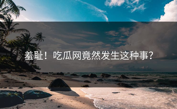 羞耻！吃瓜网竟然发生这种事？
