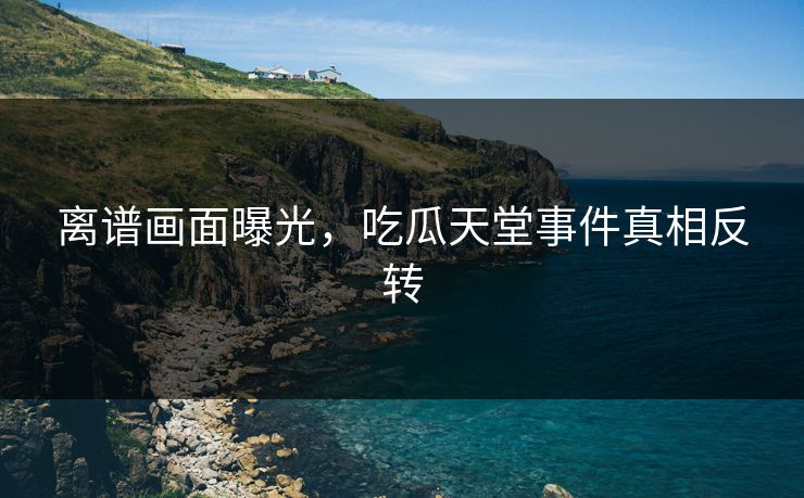 离谱画面曝光,吃瓜天堂事件真相反转