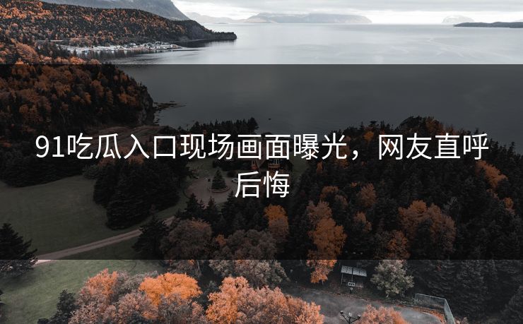 91吃瓜入口现场画面曝光，网友直呼后悔