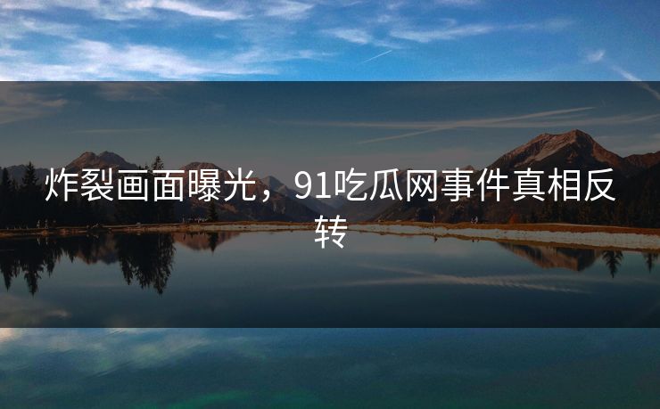 炸裂画面曝光，91吃瓜网事件真相反转