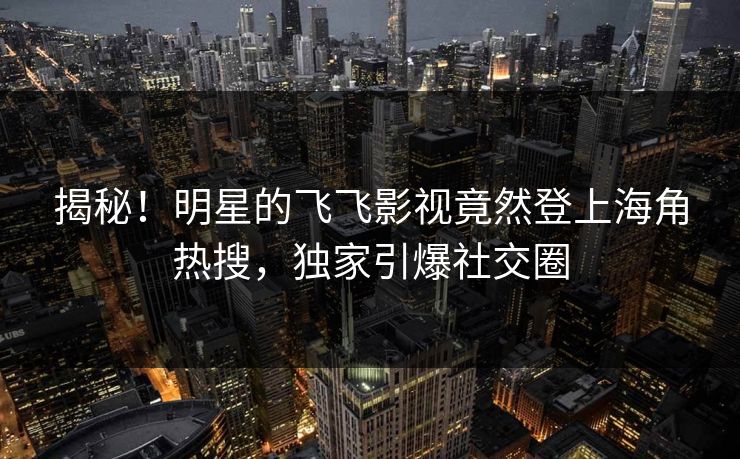 揭秘！明星的飞飞影视竟然登上海角热搜，独家引爆社交圈