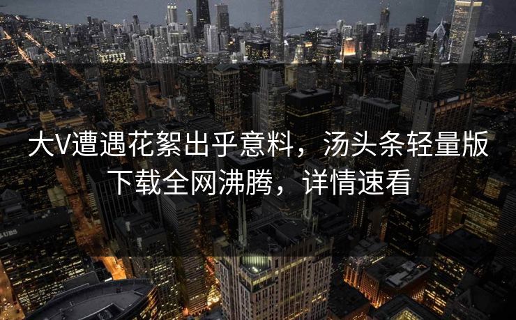 大V遭遇花絮出乎意料，汤头条轻量版下载全网沸腾，详情速看