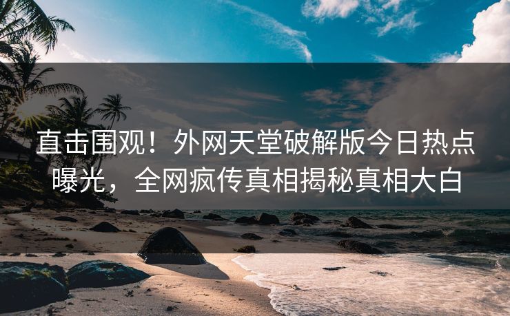 直击围观！外网天堂破解版今日热点曝光，全网疯传真相揭秘真相大白