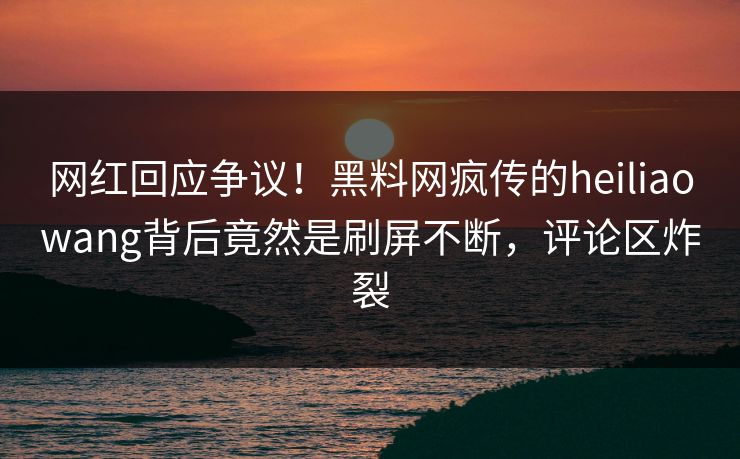 网红回应争议！黑料网疯传的heiliaowang背后竟然是刷屏不断，评论区炸裂