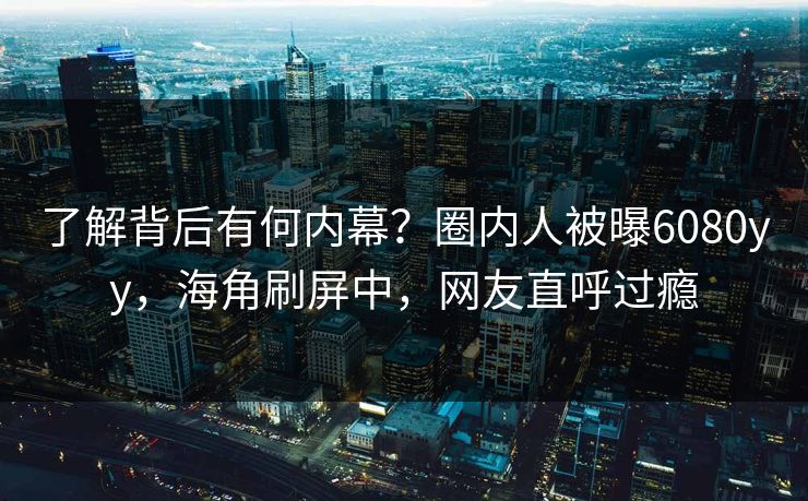 了解背后有何内幕？圈内人被曝6080yy，海角刷屏中，网友直呼过瘾