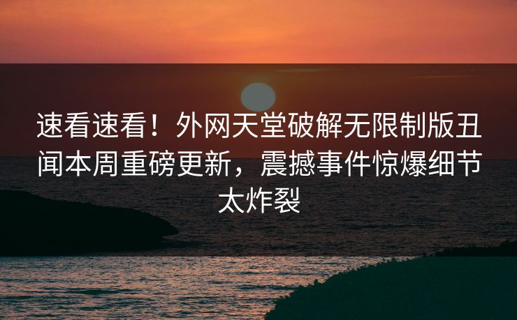 速看速看！外网天堂破解无限制版丑闻本周重磅更新，震撼事件惊爆细节太炸裂
