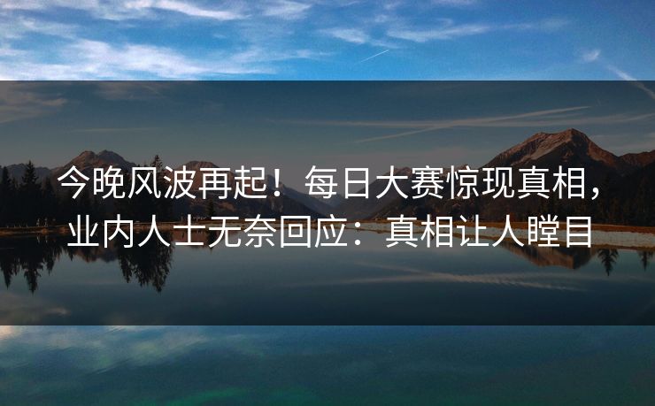 今晚风波再起！每日大赛惊现真相，业内人士无奈回应：真相让人瞠目