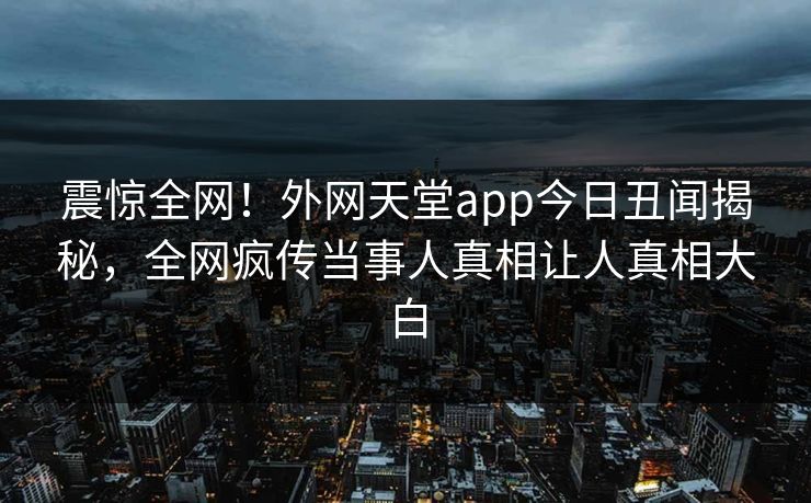 震惊全网！外网天堂app今日丑闻揭秘，全网疯传当事人真相让人真相大白