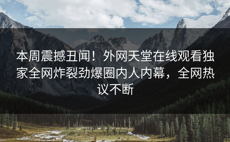 本周震撼丑闻！外网天堂在线观看独家全网炸裂劲爆圈内人内幕，全网热议不断