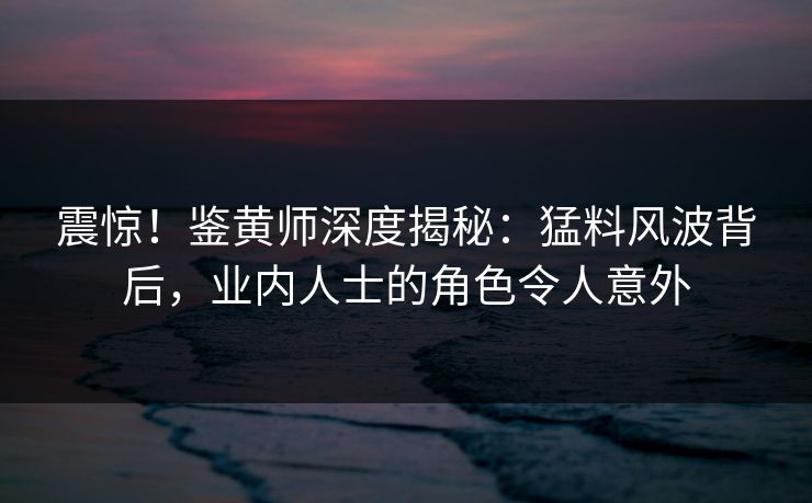 震惊！鉴黄师深度揭秘：猛料风波背后，业内人士的角色令人意外