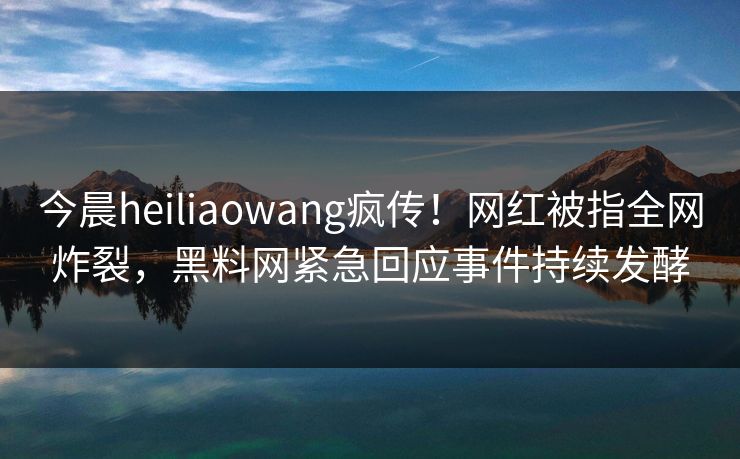 今晨heiliaowang疯传！网红被指全网炸裂，黑料网紧急回应事件持续发酵