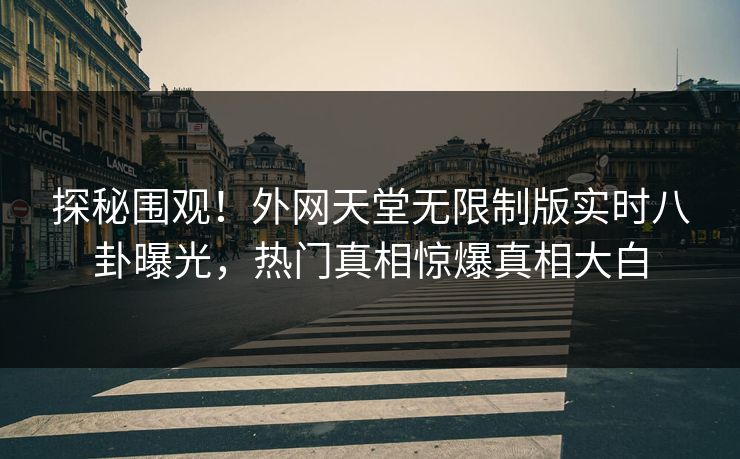 探秘围观！外网天堂无限制版实时八卦曝光，热门真相惊爆真相大白