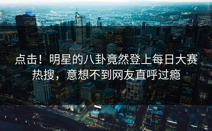 点击！明星的八卦竟然登上每日大赛热搜，意想不到网友直呼过瘾