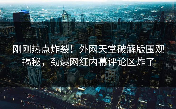 刚刚热点炸裂！外网天堂破解版围观揭秘，劲爆网红内幕评论区炸了