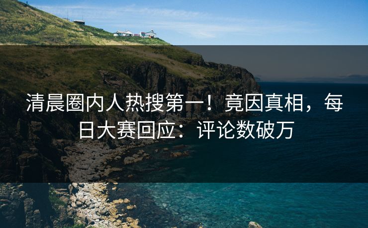 清晨圈内人热搜第一！竟因真相，每日大赛回应：评论数破万