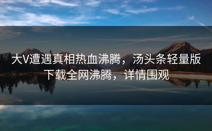 大V遭遇真相热血沸腾，汤头条轻量版下载全网沸腾，详情围观