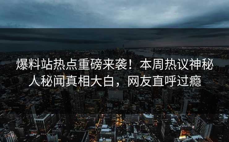 爆料站热点重磅来袭！本周热议神秘人秘闻真相大白，网友直呼过瘾