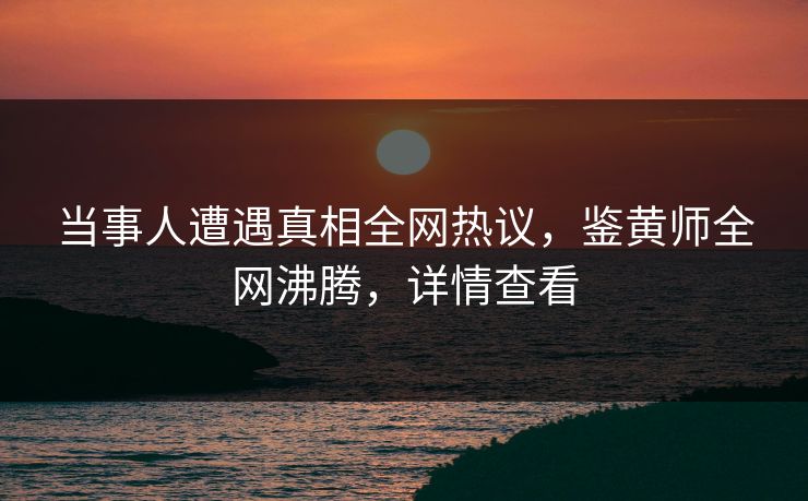 当事人遭遇真相全网热议，鉴黄师全网沸腾，详情查看