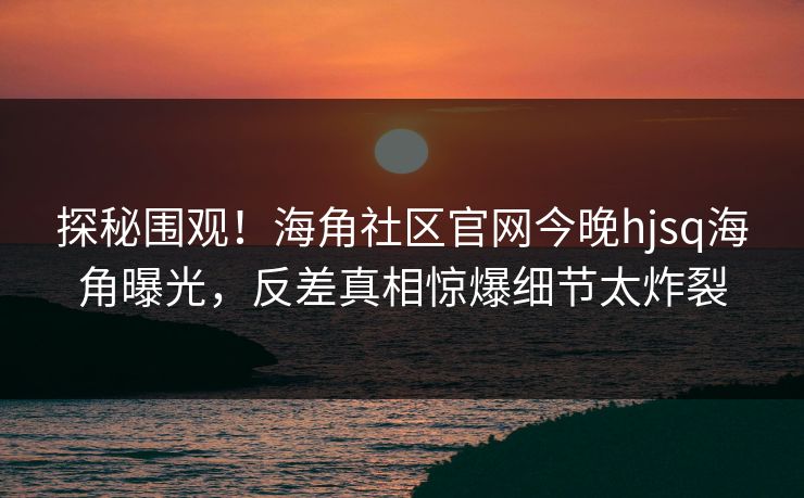 探秘围观！海角社区官网今晚hjsq海角曝光，反差真相惊爆细节太炸裂