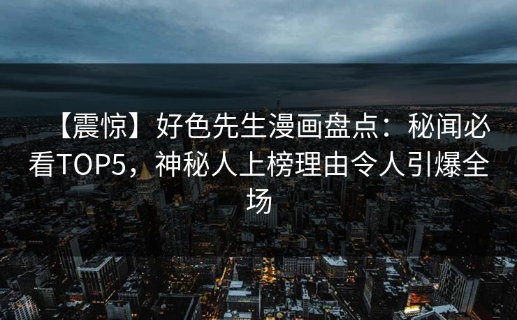 【震惊】好色先生漫画盘点：秘闻必看TOP5，神秘人上榜理由令人引爆全场