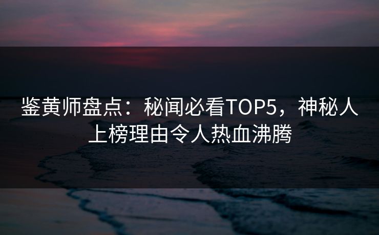 鉴黄师盘点：秘闻必看TOP5，神秘人上榜理由令人热血沸腾