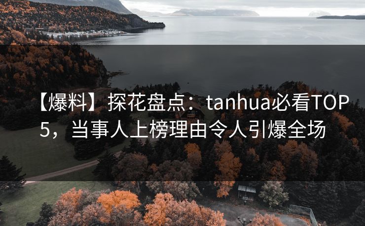 【爆料】探花盘点：tanhua必看TOP5，当事人上榜理由令人引爆全场