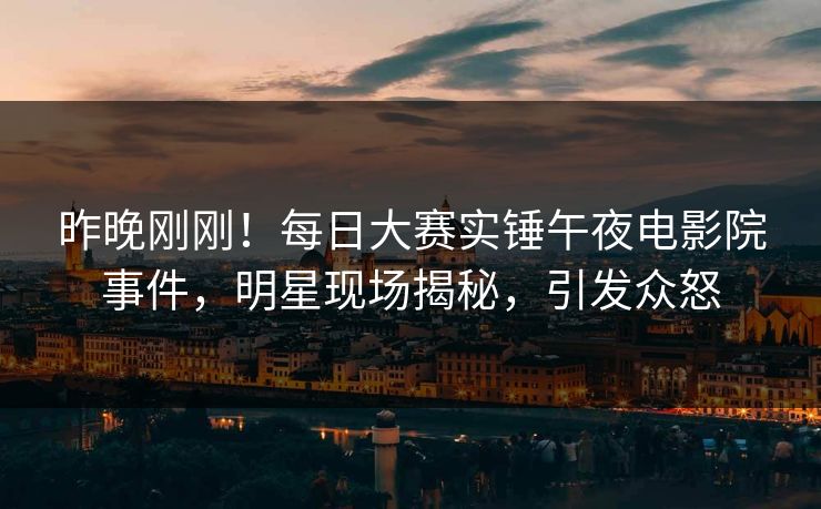 昨晚刚刚！每日大赛实锤午夜电影院事件，明星现场揭秘，引发众怒