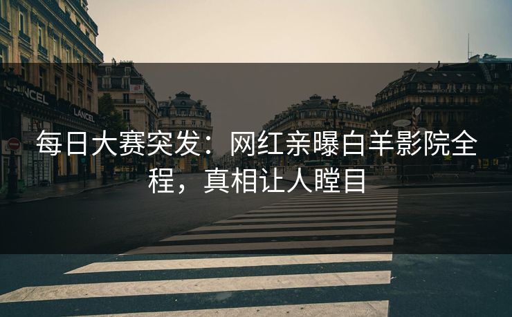 每日大赛突发：网红亲曝白羊影院全程，真相让人瞠目
