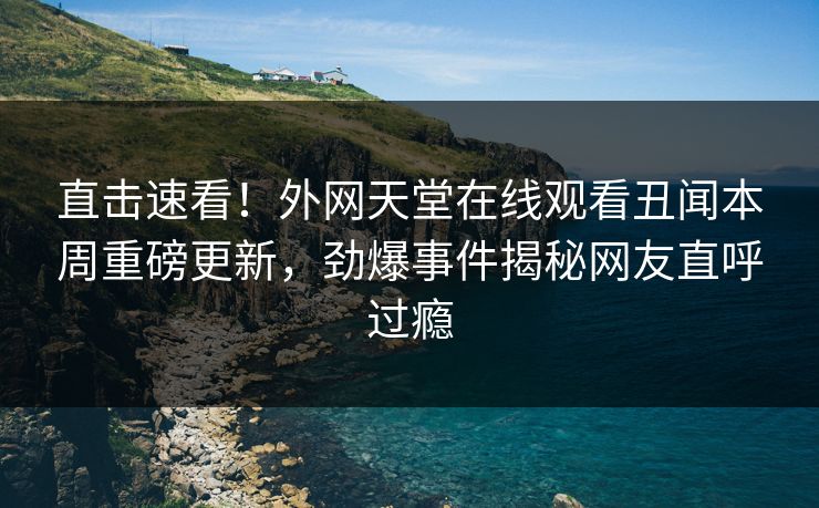 直击速看！外网天堂在线观看丑闻本周重磅更新，劲爆事件揭秘网友直呼过瘾