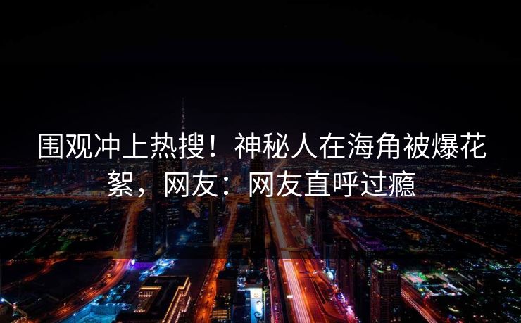 围观冲上热搜！神秘人在海角被爆花絮，网友：网友直呼过瘾