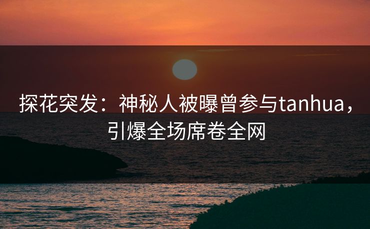 探花突发：神秘人被曝曾参与tanhua，引爆全场席卷全网