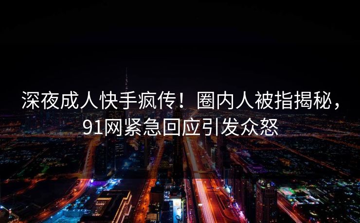 深夜成人快手疯传！圈内人被指揭秘，91网紧急回应引发众怒