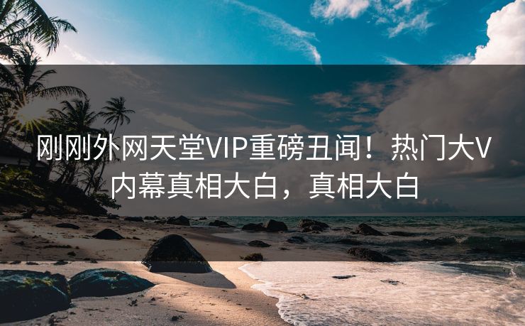 刚刚外网天堂VIP重磅丑闻！热门大V内幕真相大白，真相大白