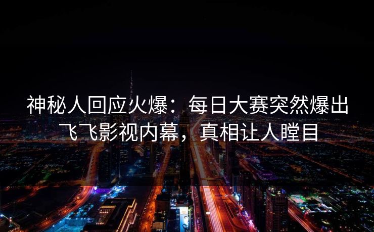 神秘人回应火爆：每日大赛突然爆出飞飞影视内幕，真相让人瞠目
