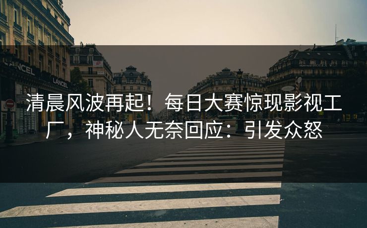 清晨风波再起！每日大赛惊现影视工厂，神秘人无奈回应：引发众怒