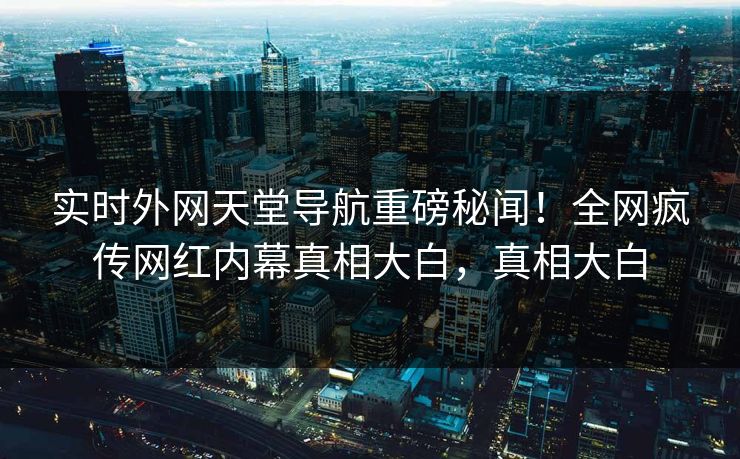 实时外网天堂导航重磅秘闻！全网疯传网红内幕真相大白，真相大白