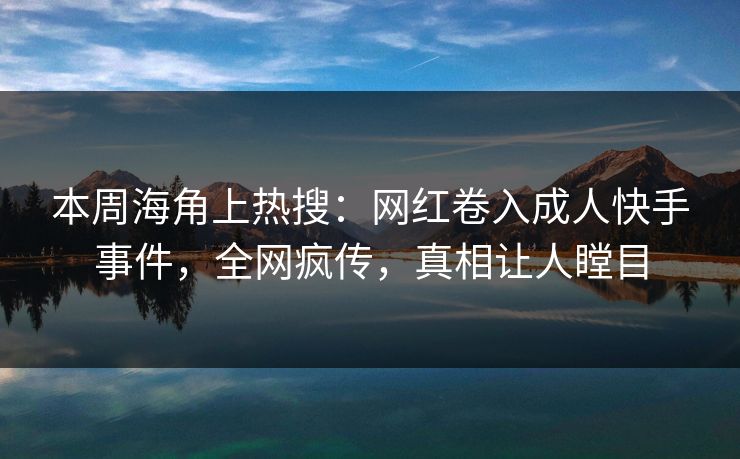 本周海角上热搜：网红卷入成人快手事件，全网疯传，真相让人瞠目