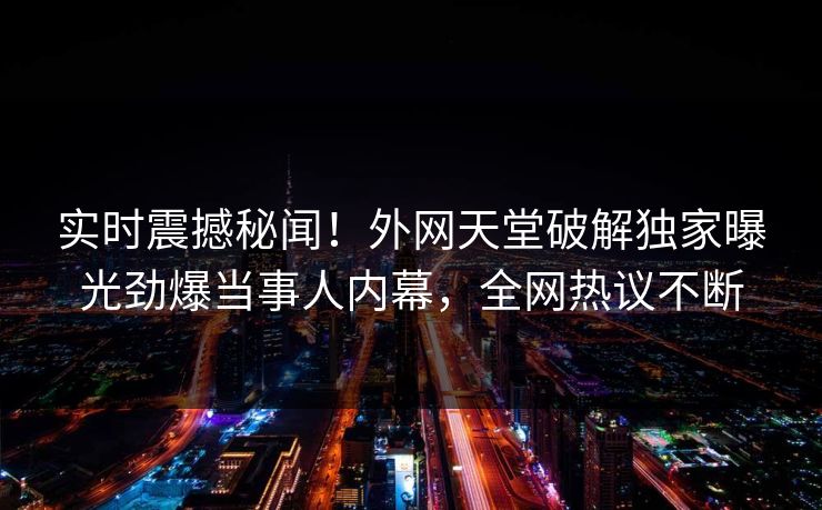 实时震撼秘闻！外网天堂破解独家曝光劲爆当事人内幕，全网热议不断